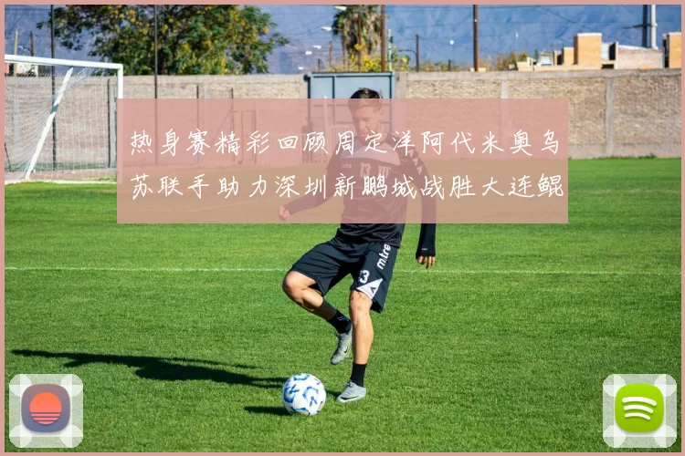 热身赛精彩回顾周定洋阿代米奥乌苏联手助力深圳新鹏城战胜大连鲲城