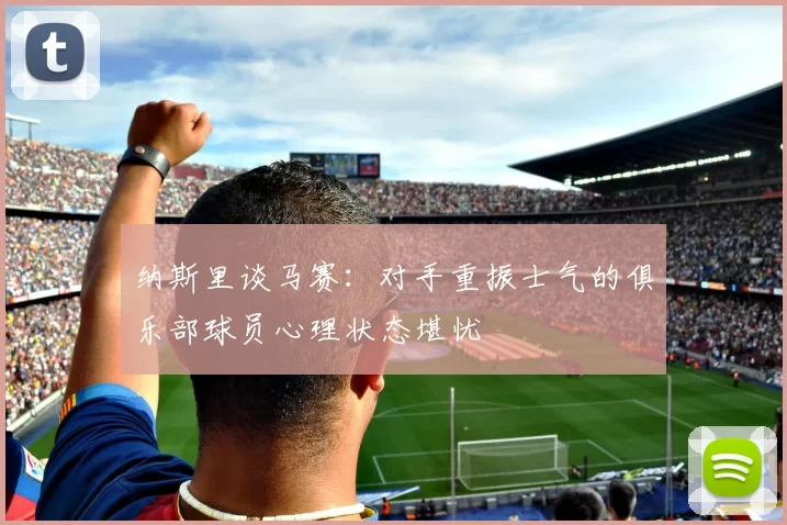 纳斯里谈马赛：对手重振士气的俱乐部球员心理状态堪忧