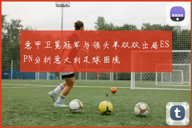 意甲卫冕冠军与领头羊双双出局ESPN分析意大利足球困境