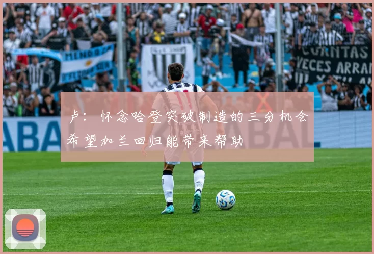 卢：怀念哈登突破制造的三分机会希望加兰回归能带来帮助
