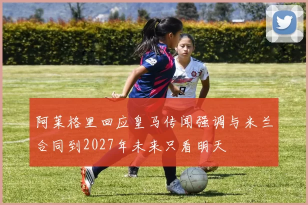 阿莱格里回应皇马传闻强调与米兰合同到2027年未来只看明天