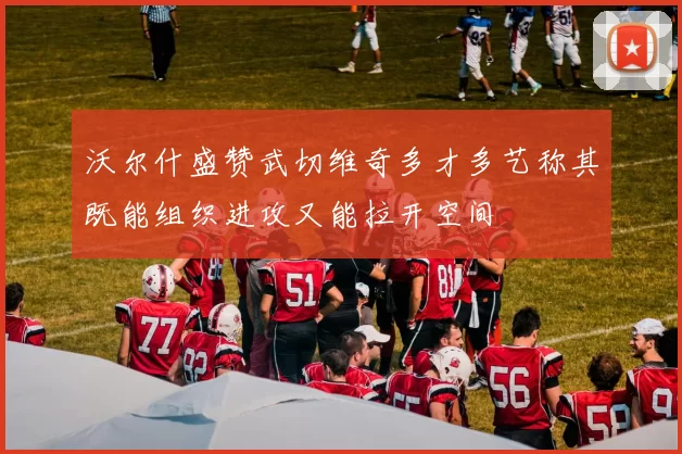 沃尔什盛赞武切维奇多才多艺称其既能组织进攻又能拉开空间