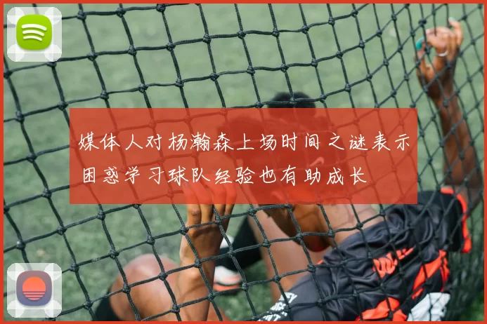 媒体人对杨瀚森上场时间之谜表示困惑学习球队经验也有助成长