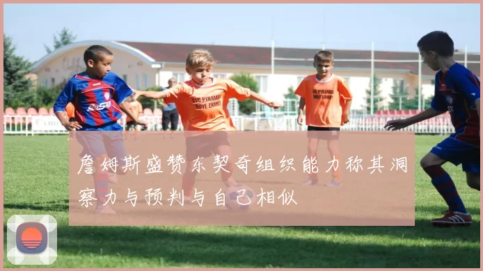 詹姆斯盛赞东契奇组织能力称其洞察力与预判与自己相似