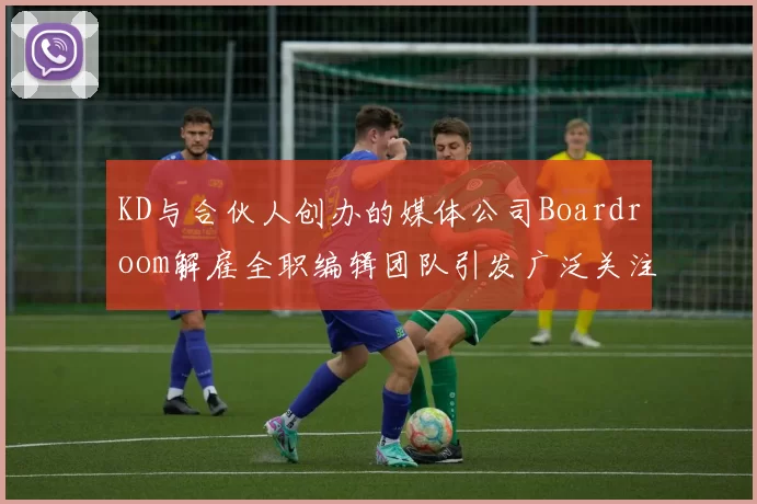 KD与合伙人创办的媒体公司Boardroom解雇全职编辑团队引发广泛关注