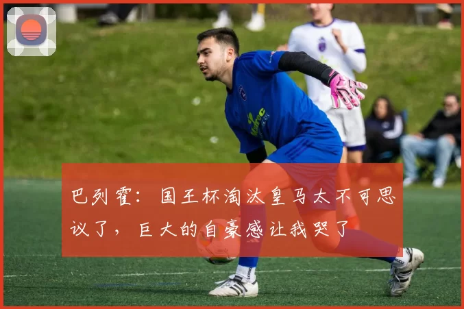 巴列霍：国王杯淘汰皇马太不可思议了，巨大的自豪感让我哭了