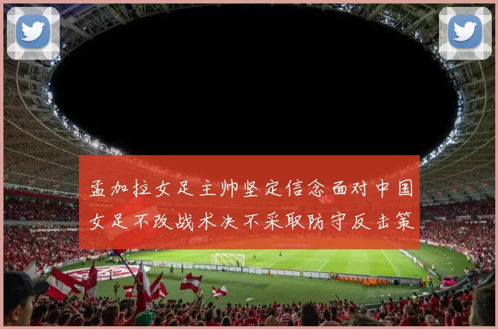 孟加拉女足主帅坚定信念面对中国女足不改战术决不采取防守反击策略