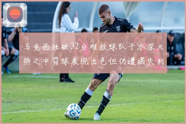 马克西独砍32分难救球队于水深火热之中罚球表现出色但仍遭遇失利
