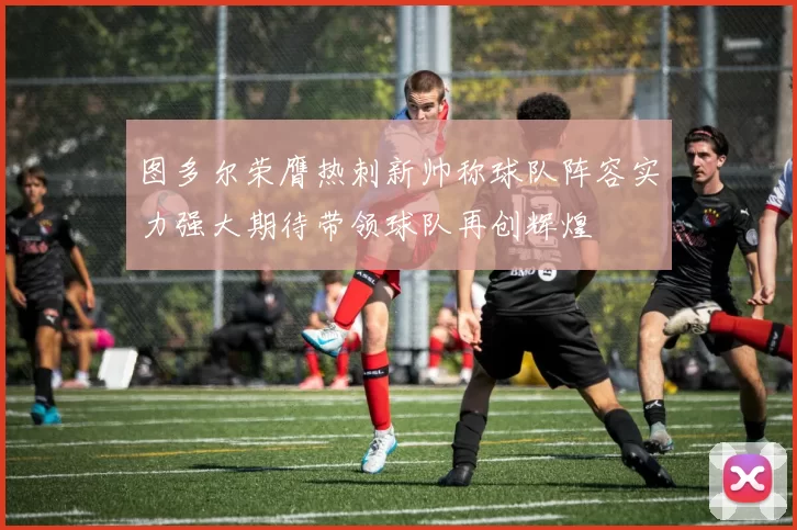 图多尔荣膺热刺新帅称球队阵容实力强大期待带领球队再创辉煌