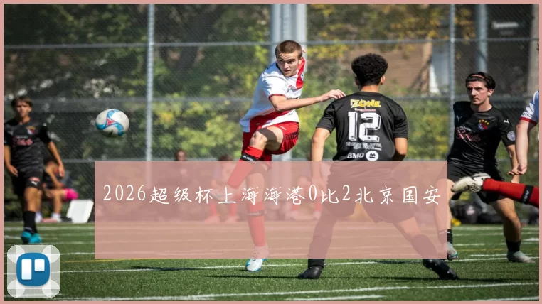 2026超级杯上海海港0比2北京国安