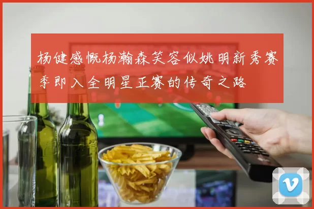 杨健感慨杨瀚森笑容似姚明新秀赛季即入全明星正赛的传奇之路
