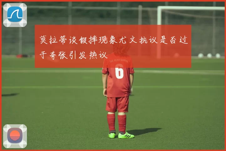 莫拉蒂谈假摔现象尤文抗议是否过于夸张引发热议