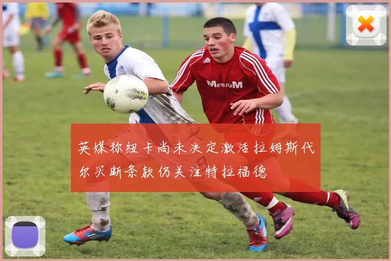 英媒称纽卡尚未决定激活拉姆斯代尔买断条款仍关注特拉福德