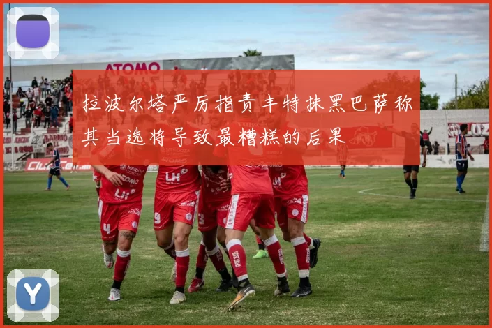 拉波尔塔严厉指责丰特抹黑巴萨称其当选将导致最糟糕的后果