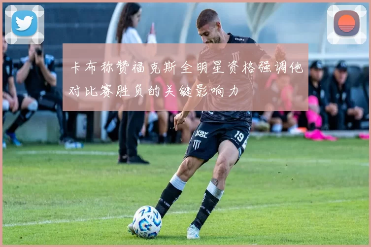 卡布称赞福克斯全明星资格强调他对比赛胜负的关键影响力