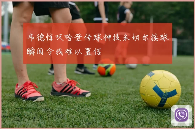 韦德惊叹哈登传球神技米切尔接球瞬间令我难以置信