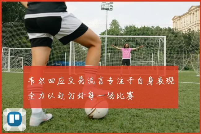 韦尔回应交易流言专注于自身表现全力以赴打好每一场比赛