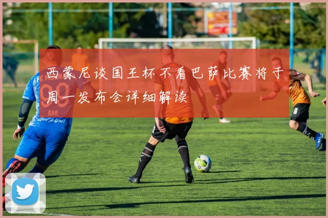 西蒙尼谈国王杯不看巴萨比赛将于周一发布会详细解读