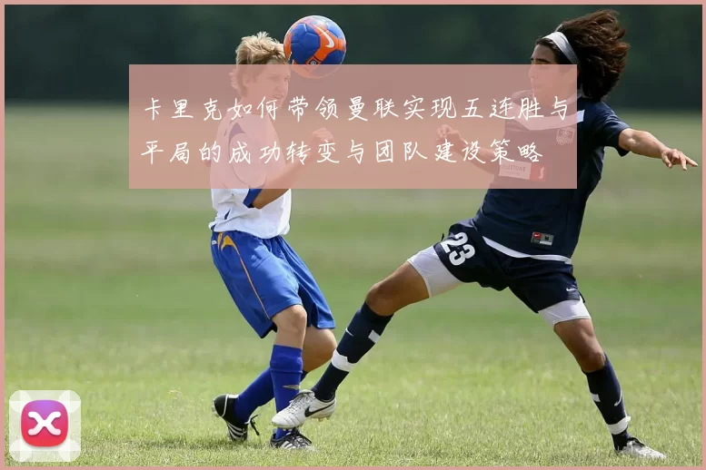 卡里克如何带领曼联实现五连胜与平局的成功转变与团队建设策略