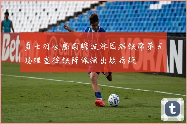 勇士对快船前瞻波津因病缺席第五场理查德缺阵佩顿出战存疑
