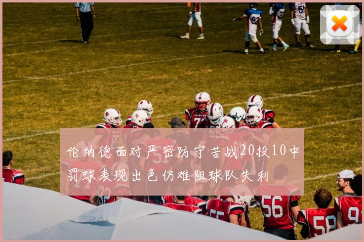 伦纳德面对严密防守苦战20投10中罚球表现出色仍难阻球队失利