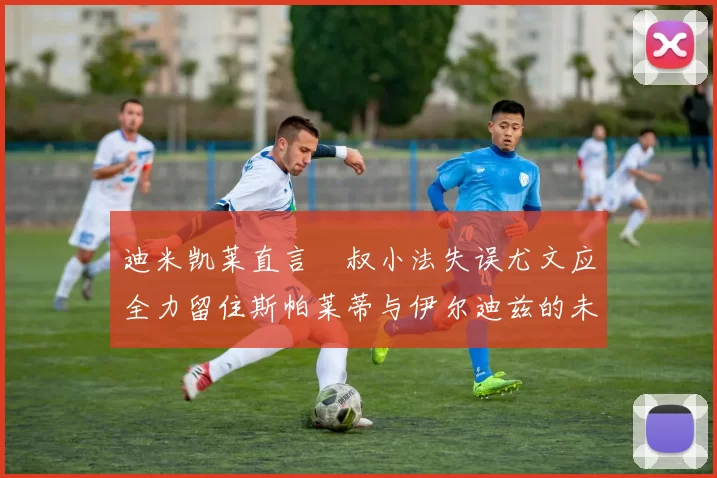 迪米凯莱直言囧叔小法失误尤文应全力留住斯帕莱蒂与伊尔迪兹的未来分析