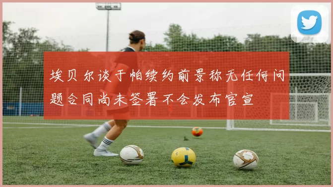 埃贝尔谈于帕续约前景称无任何问题合同尚未签署不会发布官宣