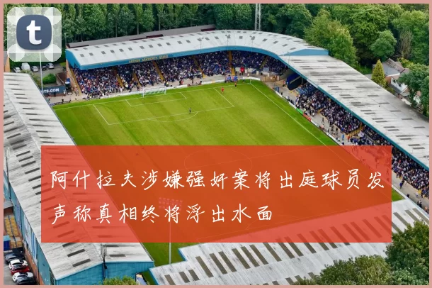 阿什拉夫涉嫌强奸案将出庭球员发声称真相终将浮出水面